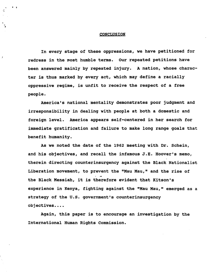 CONCLUSION  In every stage of these oppressions, we have petitioned for  redr in the most humble terms. Our repeated petitions have  been answered mainly by repeated injury. A nation, whose charac- ter is thus marked by every act, which may define a racially oppressive regime, is unfit to receive the respect of a free people.  America’s national mentality demonstrates poor judgment and irresponsibility in dealing with people at both a domestic and foreign level. America appears self-centered in her search for immediate gratification and failure to make long range goals that benefit humanity.  As we noted the date of the 1962 meeting with Dr. Schein, and his objectives, and recall the infamous J.E. Hoover’s memo, therein directing counterinsurgency against the Black Nationalist Liberation movement, to prevent the "Mau Mau," and the rise of the Black Messiah, it is therefore evident that Kitson’s experience in Kenya, fighting against the "Mau Mau," emerged as a strategy of the U.S. government’s counterinsurgency  objectives  Again, this paper is to encourage an investigation by the  International Human Rights Commission. 